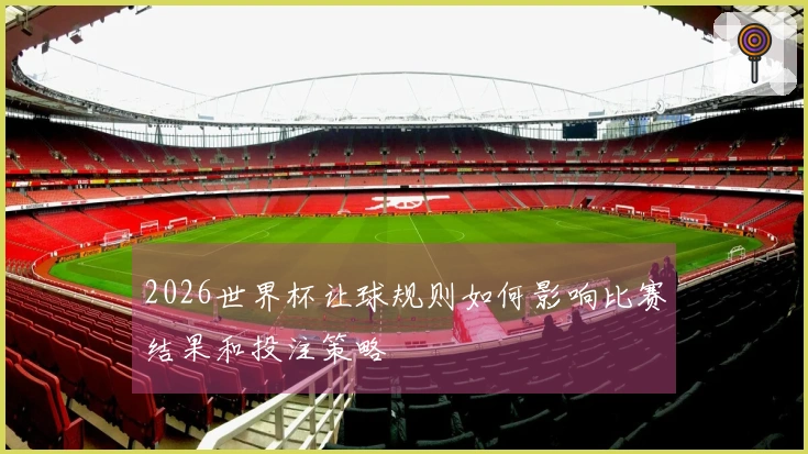 2026世界杯让球规则如何影响比赛结果和投注策略