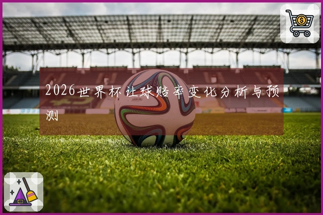 2026世界杯让球赔率变化分析与预测