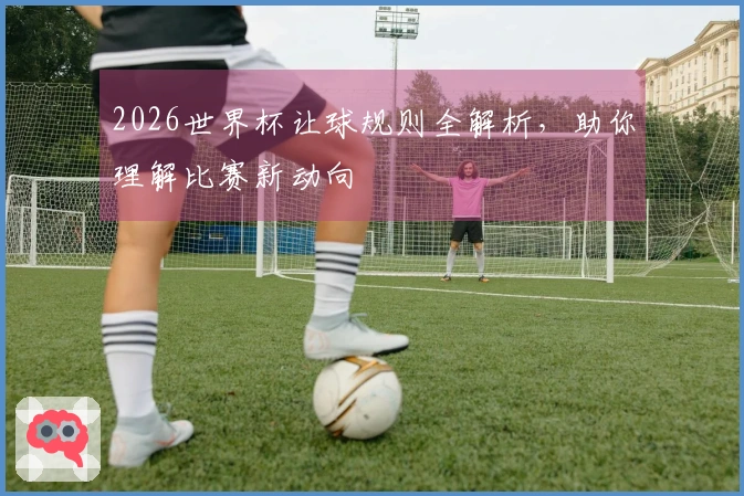 2026世界杯让球规则全解析，助你理解比赛新动向