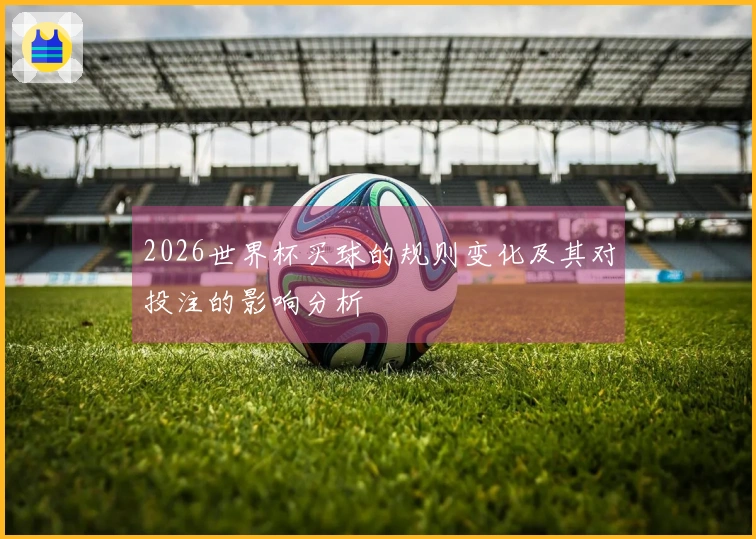 2026世界杯买球的规则变化及其对投注的影响分析