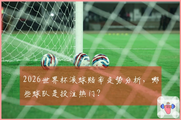 2026世界杯滚球赔率走势分析，哪些球队是投注热门？